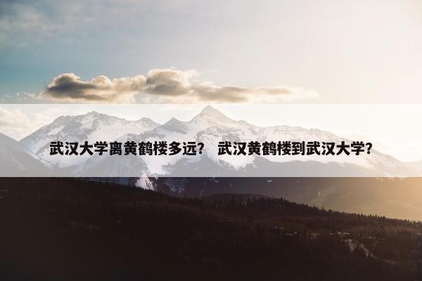 武汉大学离黄鹤楼多远？ 武汉黄鹤楼到武汉大学？