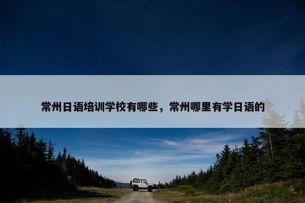 常州日语培训学校有哪些，常州哪里有学日语的