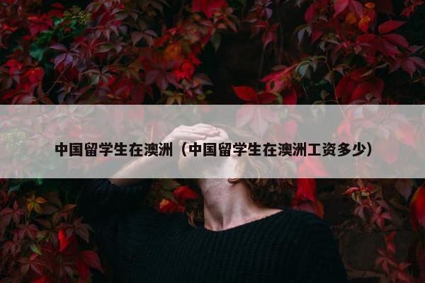 中国留学生在澳洲（中国留学生在澳洲工资多少）