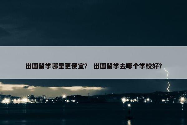 出国留学哪里更便宜？ 出国留学去哪个学校好？