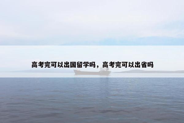 高考完可以出国留学吗，高考完可以出省吗
