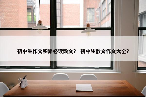 初中生作文积累必读散文？ 初中生散文作文大全？