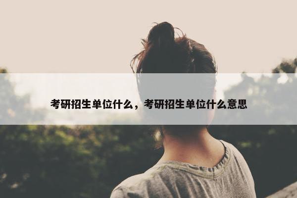 考研招生单位什么，考研招生单位什么意思