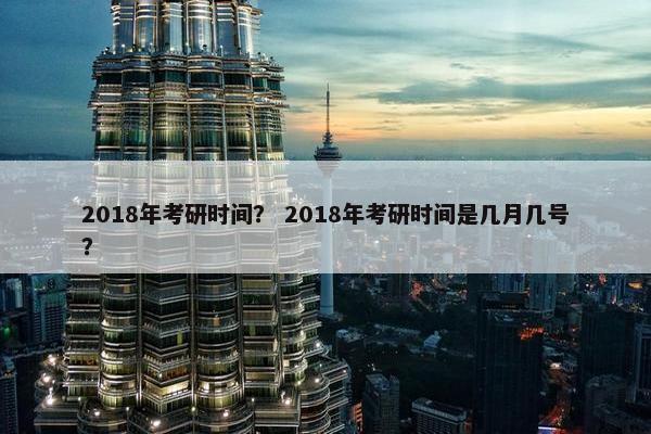 2018年考研时间？ 2018年考研时间是几月几号？