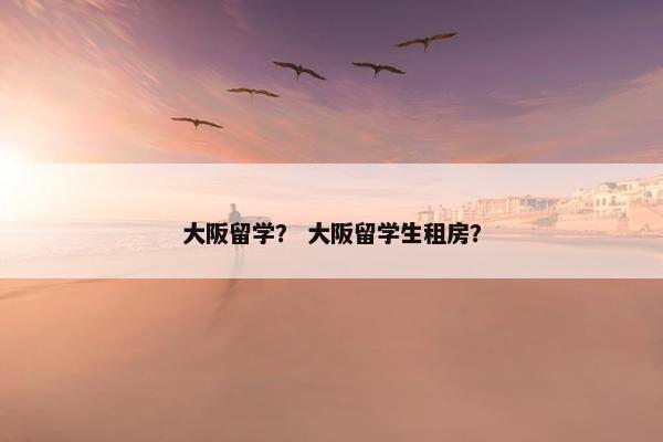 大阪留学？ 大阪留学生租房？