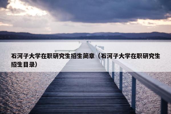 石河子大学在职研究生招生简章（石河子大学在职研究生招生目录）