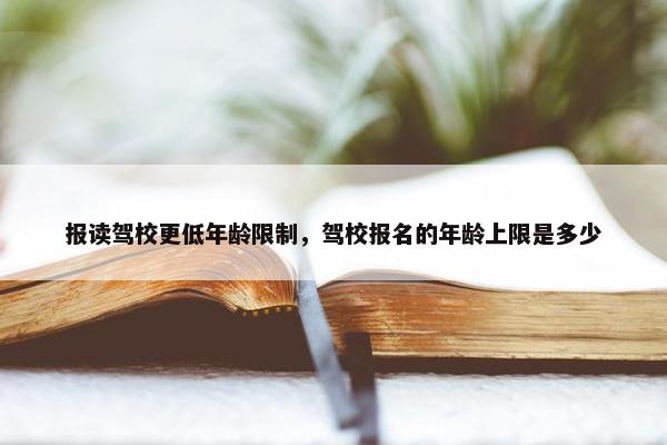 报读驾校更低年龄限制，驾校报名的年龄上限是多少