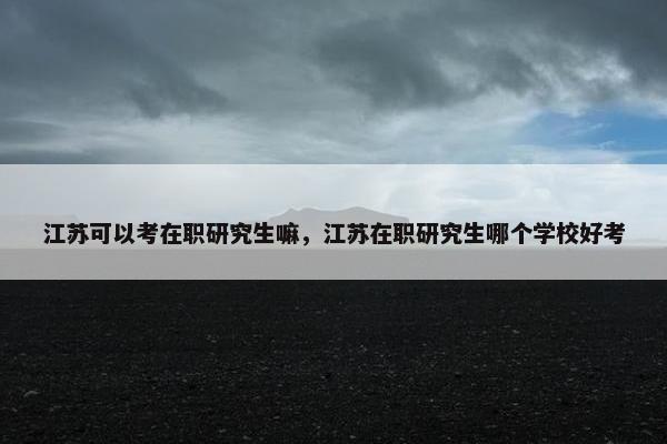 江苏可以考在职研究生嘛，江苏在职研究生哪个学校好考
