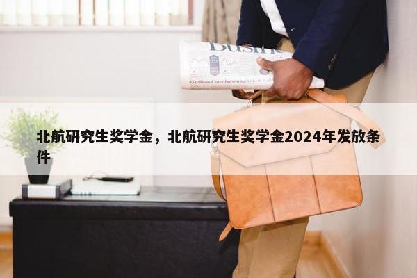 北航研究生奖学金，北航研究生奖学金2024年发放条件