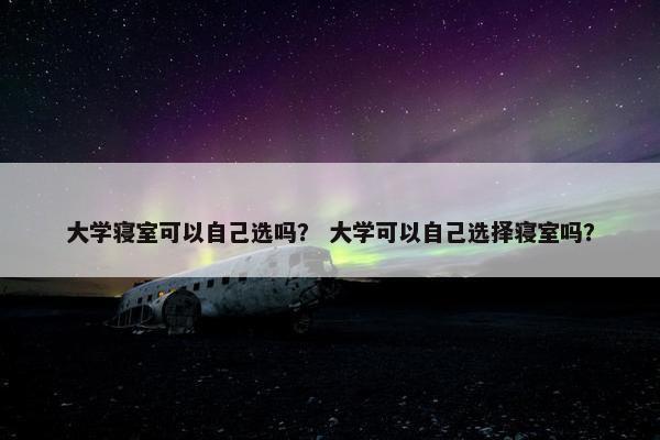 大学寝室可以自己选吗？ 大学可以自己选择寝室吗？
