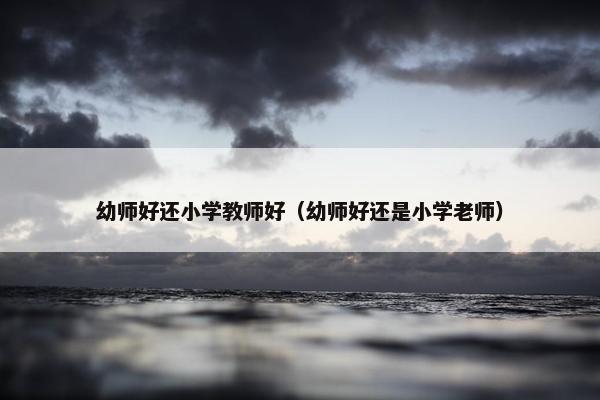 幼师好还小学教师好（幼师好还是小学老师）