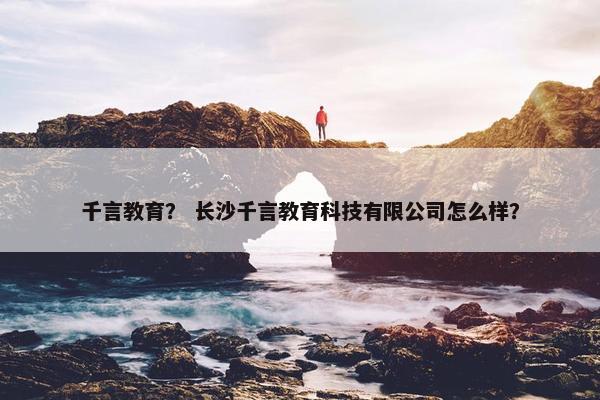 千言教育？ 长沙千言教育科技有限公司怎么样？