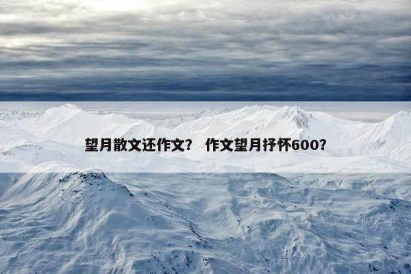 望月散文还作文？ 作文望月抒怀600？