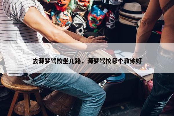 去源梦驾校坐几路，源梦驾校哪个教练好