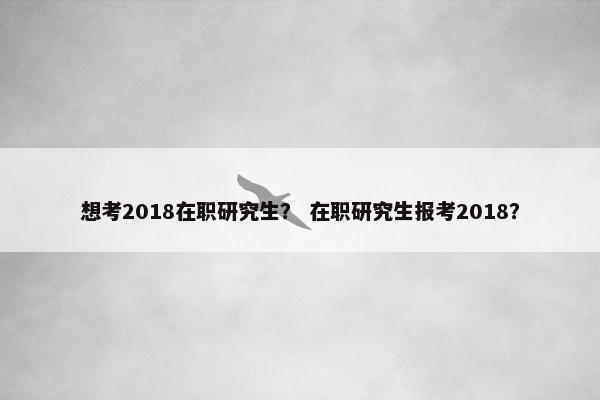 想考2018在职研究生？ 在职研究生报考2018？