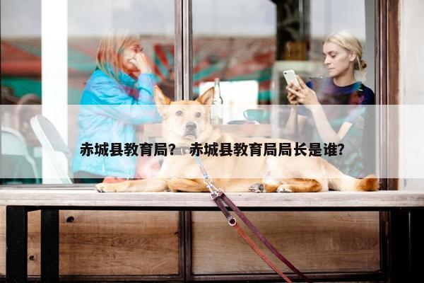 赤城县教育局？ 赤城县教育局局长是谁？