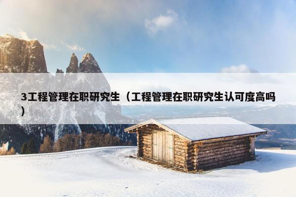 3工程管理在职研究生（工程管理在职研究生认可度高吗）