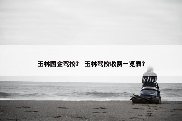 玉林国企驾校？ 玉林驾校收费一览表？