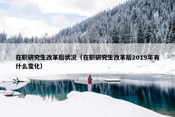 在职研究生改革后状况（在职研究生改革后2019年有什么变化）
