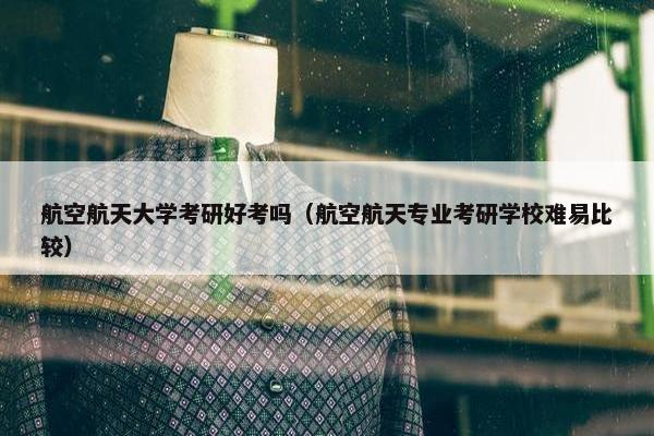 航空航天大学考研好考吗（航空航天专业考研学校难易比较）
