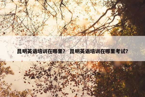 昆明英语培训在哪里？ 昆明英语培训在哪里考试？