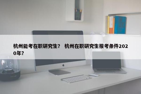 杭州能考在职研究生？ 杭州在职研究生报考条件2020年？
