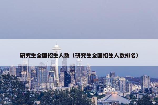 研究生全国招生人数（研究生全国招生人数排名）