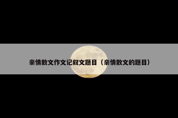 亲情散文作文记叙文题目（亲情散文的题目）