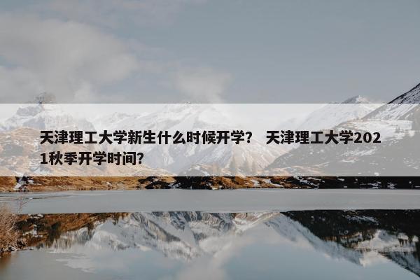 天津理工大学新生什么时候开学？ 天津理工大学2021秋季开学时间？