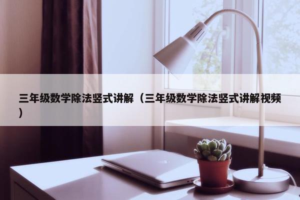 三年级数学除法竖式讲解（三年级数学除法竖式讲解视频）