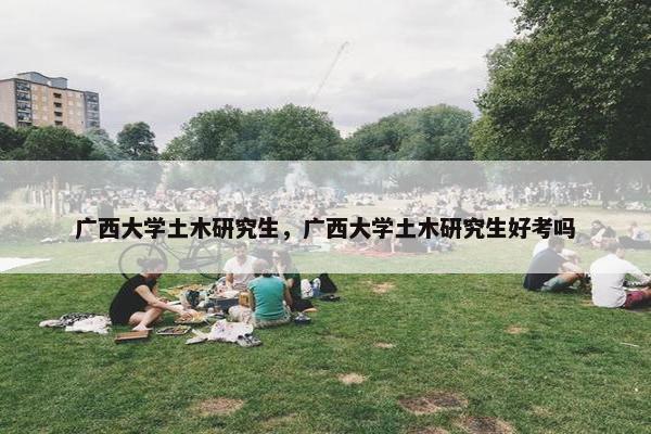广西大学土木研究生，广西大学土木研究生好考吗