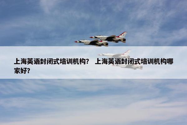 上海英语封闭式培训机构？ 上海英语封闭式培训机构哪家好？