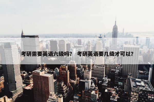 考研需要英语六级吗？ 考研英语要几级才可以？