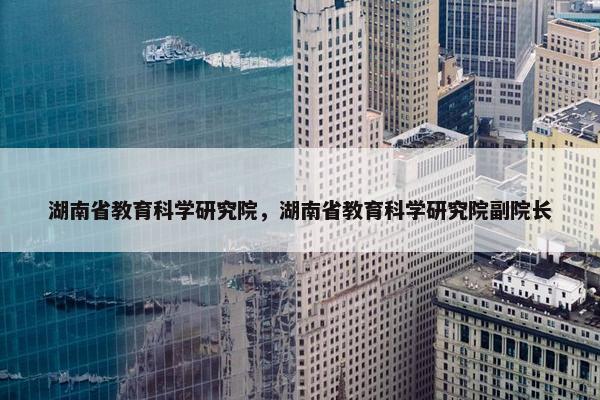 湖南省教育科学研究院，湖南省教育科学研究院副院长