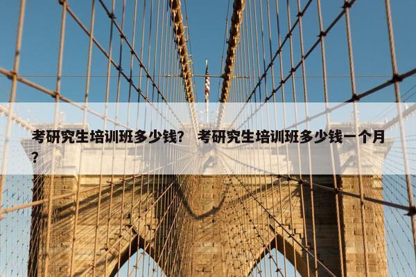考研究生培训班多少钱？ 考研究生培训班多少钱一个月？