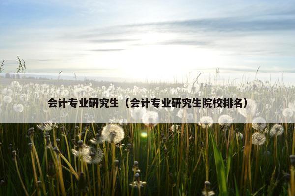 会计专业研究生（会计专业研究生院校排名）