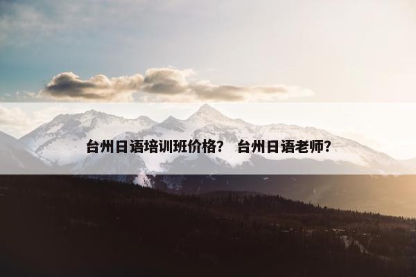 台州日语培训班价格？ 台州日语老师？