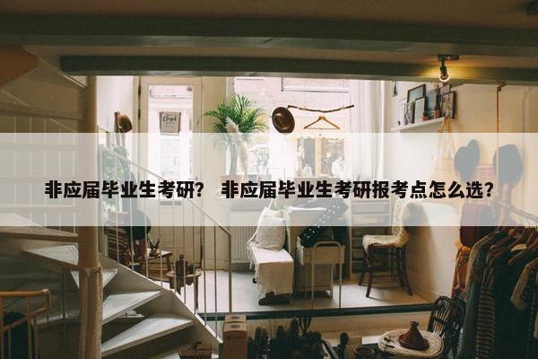 非应届毕业生考研？ 非应届毕业生考研报考点怎么选？
