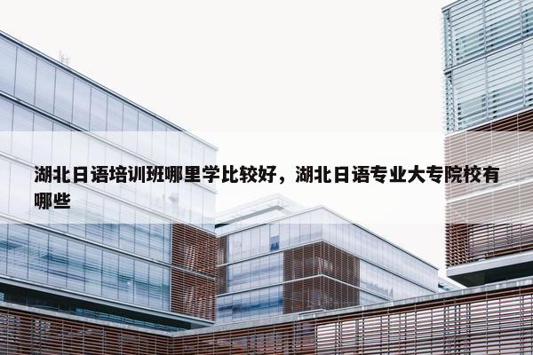 湖北日语培训班哪里学比较好，湖北日语专业大专院校有哪些