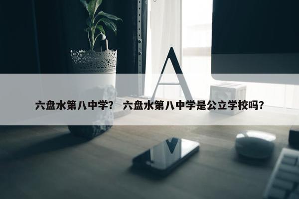 六盘水第八中学？ 六盘水第八中学是公立学校吗？