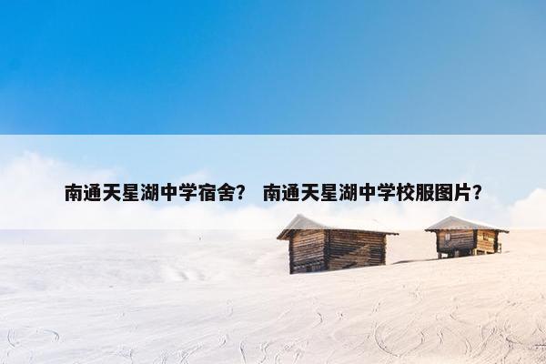 南通天星湖中学宿舍？ 南通天星湖中学校服图片？
