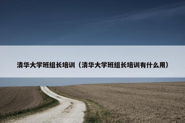 清华大学班组长培训（清华大学班组长培训有什么用）