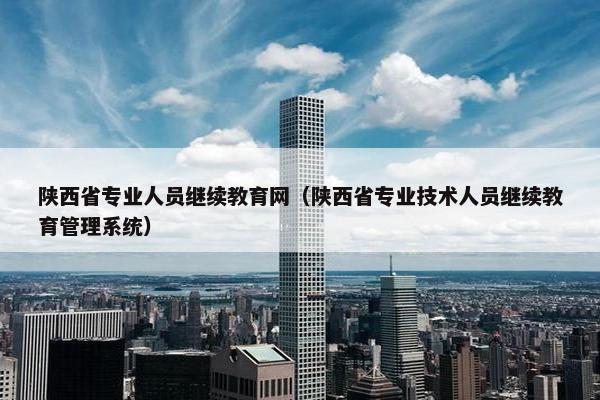 陕西省专业人员继续教育网（陕西省专业技术人员继续教育管理系统）