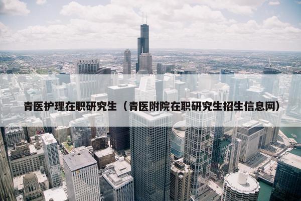 青医护理在职研究生（青医附院在职研究生招生信息网）