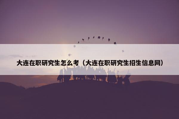 大连在职研究生怎么考（大连在职研究生招生信息网）