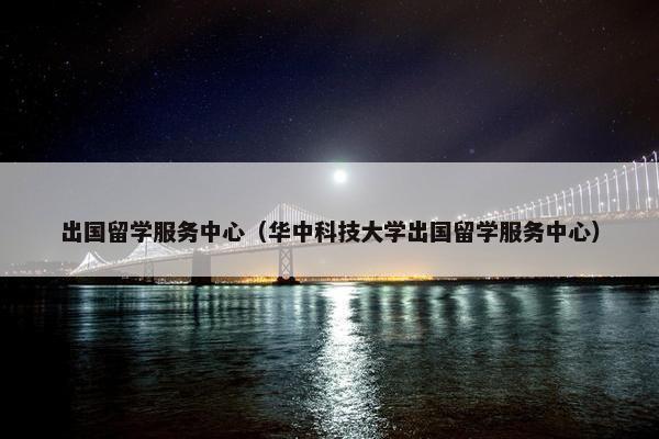 出国留学服务中心（华中科技大学出国留学服务中心）