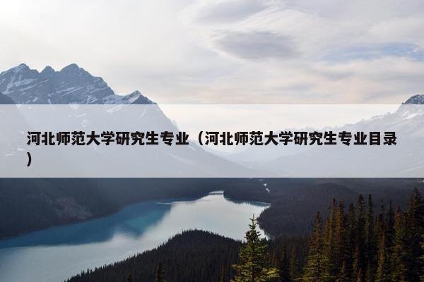 河北师范大学研究生专业（河北师范大学研究生专业目录）
