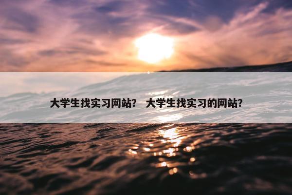 大学生找实习网站？ 大学生找实习的网站？