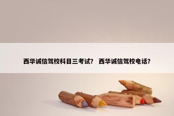 西华诚信驾校科目三考试？ 西华诚信驾校电话？