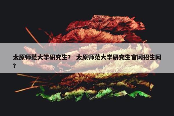 太原师范大学研究生？ 太原师范大学研究生官网招生网？